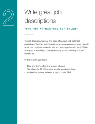 Write great job
descriptions
The job description is your first point of contact with potential
candidates. If written well, it positions your company as a great place to
work, can captivate professionals, and even urge them to apply. While
writing an irresistible job description may sound daunting, it doesn’t
have to be.
In this section, you’ll get:
•	 Do’s and don’ts of writing a good job post
•	 Templates for 10 of the most popular job descriptions
•	 A checklist on how to boost your job post’s SEO
T I P S F O R A T T R A C T I N G T O P T A L E N T
 