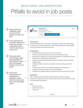 8
Data Ninja
San Francisco, CA US
Posted 2 weeks ago | 489 views
Job Description
The ideal candidate will use their passion for big data and analytics to provide insights
to the business, covering a range of topics. They will be responsible for conducting both
recurring and ad hoc analysis for business users.
Responsibilities
•	 Understand the day-to-day issues that our business faces
•	 Compile and analyze data related to business-to-business transactions
•	 Develop clear visualizations to convey complicated data in a straightforward fashion
•	 Help assess new technologies for data scientists
•	 Partner with researchers and product managers in the R&D organization to build
scalable models
•	 Build tools for data scientists to use, expedite, and improve the quality of their
research
•	 Ensure the data conforms to the quality expectations of the organization
•	 Prioritize, document, and organize work to meet deadlines
•	 Investigate non-standard requests and problems with some assistance from others
Qualifications
Ideal candidate will have a Bachelor’s or Master’s degree in statistics or applied
mathematics, should have 3–5 years of data analysis experience, and be proficient in SQL
and other database technologies.
Perks
•	 Rockstar coworkers
•	 Work-from-home days
•	 Tasty snacks
Jargon doesn’t give
candidates a clear
picture of the role.
Instead, use well-known
titles.
A bare description like
this doesn’t identify what
makes your company
a great place to work
– don’t be afraid to get
creative here.
These goals aren’t
concise enough. Many
great candidates will
avoid positions without
clear, concise goals.
Prioritize into four to six
bullets.
Don’t format
responsibilities and
qualifications in
paragraphs. Bullets
help make requirements
easy to scan and digest
quickly.
Pitfalls to avoid in job posts
W R I T E G R E A T J O B D E S C R I P T I O N S
 