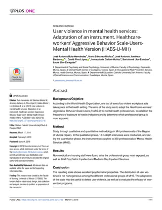 RESEARCH ARTICLE
User violence in mental health services:
Adaptation of an instrument. Healthcare-
workers’ Aggressive Behavior Scale-Users-
Mental Health Version (HABS-U-MH)
Jose´ Antonio Ruiz-Herna´ndez1
, Marı´a Sa´nchez-Muñoz2
, Jose´ Antonio Jime´nez-
BarberoID
1
*, David Pina Lo´pezID
1
, Inmaculada Galı´an-Muñoz3
, Bartolome´ Llor-Esteban1
,
Laura Llor-Zaragoza4
1 Department of Psychiatry and Social Psychology, University of Murcia, Faculty of Psychology, Espinardo,
Murcia, Spain, 2 Mental Health Center of Cartagena, Murcia, Spain, 3 Occupational Risk Prevention Service,
Murcia Health Service, Murcia, Spain, 4 Department of Education, Catholic University San Antonio, Faculty
of Social Sciences and Communication, Guadalupe, Murcia, Spain
* joseantonio.jimenez1@um.es
Abstract
Background/Objetive
According to the World Health Organization, one out of every four violent workplace acts
takes place in the health setting. The aims of the study are to adapt the Healthcare-workers’
Aggressive Behavior Scale-Users (HABS-U) to mental health professionals, to establish the
frequency of exposure to hostile indicators and to determine which professional group is
most exposed.
Method
Study through qualitative and quantitative methodology in MH professionals of the Region
of Murcia (Spain). In the qualitative phase, 12 in-depth interviews were conducted, and dur-
ing the quantitative phase, the instrument was applied to 359 professionals of Mental Health
Services (MHS).
Results
Non-medical and nursing staff were found to be the professional group most exposed, as
well as Brief Psychiatric Inpatient and Medium-Stay Inpatient Services.
Conclusion
The resulting scale shows excellent psychometric properties. The distribution of user vio-
lence is not homogeneous among the different professional groups of MHS. The adaptation
of the scale may be useful to detect user violence, as well as to evaluate the efficacy of inter-
vention programs.
PLOS ONE | https://doi.org/10.1371/journal.pone.0212742 March 4, 2019 1 / 14
a1111111111
a1111111111
a1111111111
a1111111111
a1111111111
OPEN ACCESS
Citation: Ruiz-Herna´ndez JA, Sa´nchez-Muñoz M,
Jime´nez-Barbero JA, Pina Lo´pez D, Galı´an-Muñoz I,
Llor-Esteban B, et al. (2019) User violence in
mental health services: Adaptation of an
instrument. Healthcare-workers’ Aggressive
Behavior Scale-Users-Mental Health Version
(HABS-U-MH). PLoS ONE 14(3): e0212742.
https://doi.org/10.1371/journal.pone.0212742
Editor: Stefano Federici, Università degli Studi di
Perugia, ITALY
Received: March 17, 2018
Accepted: February 9, 2019
Published: March 4, 2019
Copyright: © 2019 Ruiz-Herna´ndez et al. This is an
open access article distributed under the terms of
the Creative Commons Attribution License, which
permits unrestricted use, distribution, and
reproduction in any medium, provided the original
author and source are credited.
Data Availability Statement: All relevant data are
available within the paper and its Supporting
Information files.
Funding: This research was funded by the Faculty
of Nursing, University of Murcia (17/2650). The
funders had no role in study design, data collection
and analysis, decision to publish, or preparation of
the manuscript.
 
