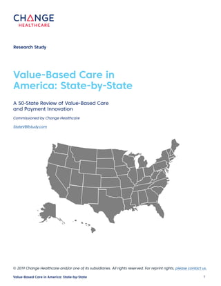 1 Value-Based Care in America: State-by-State
Value-Based Care in
America: State-by-State
Research Study
A 50-State Review of Value-Based Care
and Payment Innovation
Commissioned by Change Healthcare
StateVBRstudy.com
© 2019 Change Healthcare and/or one of its subsidiaries. All rights reserved. For reprint rights, please contact us.
 