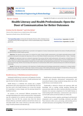 Page 1 of 6
	 Health Literacy and Health Professionals: Open the
Door of Communication for Better Outcomes
Cristina Vaz De Almeida1
* and Celia Belim2
1
Director of Pos, Graduate Course on Health Literacy, ISPA, Portugal
2
Department of Health Literacy, PHD, ISCSP, Portugal
*Correspondingauthor:Cristina Vaz De Almeida, Director of Pos, Graduate Course
onHealthLiteracy,ISPA,Portugal,Email:cristina.vazalmeida@scml.pt,celiabelim@
gmail.com.
Received Date: September 14, 2019
Published Date: September 24, 2019
ISSN: 2687-8100 DOI: 10.33552/ABEB.2019.02.000548
Archives in
Biomedical Engineering & Biotechnology
Review Article Copyright © All rights are reserved by Cristina Vaz De Almeida
This work is licensed under Creative Commons Attribution 4.0 License ABEB.MS.ID.000548.
Health Literacy: A Multidimensional Construct
Inadequate health literacy is pervasive in all segments of society.
Communication improves the mission of health professional and
open the door for better health outcomes
Health literacy is a relatively new concept and a complex
phenomenon with critical importance in the health field. The term
has been used in the health literature for at least five decades
[1] responding to society changes and the growing demand for
healthcare services.
Its concept is not consensual. Different perspectives have
emerged, depending on the context and desired aim1, reflecting this
way, the complexity of its construct, and stationary and dynamic
character. From the 90’s the concept arose from the interest
between illiteracy and health conditions derived from clinical care
and public health, with a major relevance on the latter, within the
range of health promotion and education [2].
Health literacy is closely related to literacy and numeracy, health
promotion and education, informational communication, and
sociocultural features, being considered among others, one of the
health literacy crucial indicators [3-4].
Traditionally it referred to literacy and numeracy skills and
knowledge, such as reading, writing, speaking, listening and
numeracy, basic skills to be able to function effectively in everyday
situations, but necessary competences for the health literacy, to
understanding health information, communication and on how to
use the health system provide by health care entities [5].
Health literacy involves cognitive, psychological and behavioral
components such as people’s knowledge, motivation and skills.
These behaviors allow access, processing, understanding and use
of health information and navigability in the health system.
Abstract
Introduction: Inadequate health literacy is pervasive in all segments of society. Communication improves the mission of health professional
and open the door for better health outcomes.
Objectives: The objective of this study it’s to evaluate the results of better health communication in the health relationship between health
professional and patient and analyse the importance of the use of the Model of Health Communication, ACP Model (Assertivity – Clarity – Positivity)
Methods: An exploratory study was conducted comprising 5 focus group with key health professionals, with expertise on health literacy (N
= 30) composed by medical doctors and nurses, to explore the health professionals’ perception of communication to increase health literacy on
patients. Data were analyzed using qualitative methods with content analysis and individual profound interviews. The focus group was based on a
semi-structured script, with five areas focusing on the importance of communication skills and the communicational process within the therapeutic
relationship.
Results: The groups were unanimous in the importance of health professionals developing communication competences, to enhance patient
health literacy levels. The literature confirms the results of all focus group of this health professionals and experts on health literacy. The groups
considered the ACP Model a very good and useful good instrument to enhance communication in the relationship
 