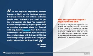 I’m not surprised employment benefits
features so highly on the leadership agenda.
If you want to win the war for talent and make
people more productive, you need to get
the total rewards mix right. This increasingly
includes some potentially surprising areas such
as providing employees advice for financial
wellbeing. Our own research shows that you can
undermine all your good work if you pay people
late or make mistakes with their payroll. This has
anincrediblydamagingimpactbothonemployee
productivity and your employer brand.	
John Petter
CEO Zellis
Make your organisation’s Purpose a
magnet for the best talent
As we predicted last year, many organizations have
increased their investment and activity to compete
for the best talent. They are now investing in an array
of areas to improve the employee experience to keep
people loyal. Central to success in this area will be
how committed you are to enabling your people to
develop, and to link this personal development to the
achievement of the organisation’s Purpose.
THE WORLDCOM CONFIDENCE INDEX 2019 | ASIA REPORT
40
 