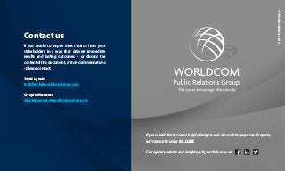Contact us
If you would to inspire direct action from your
stakeholders in a way that delivers immediate
results and lasting outcomes – or discuss the
contentofthisdocument,oritsrecommendations
- please contact:
Todd Lynch
toddlynch@worldcomgroup.com
Crispin Manners
crispinmanners@worldcomgroup.com
If you would like to receive helpful insights and other white papers and reports,
just sign up by using this LINK
For regular updates and insights, why not follow us on
©2019TheWORLDCOMGroup,Inc.
 