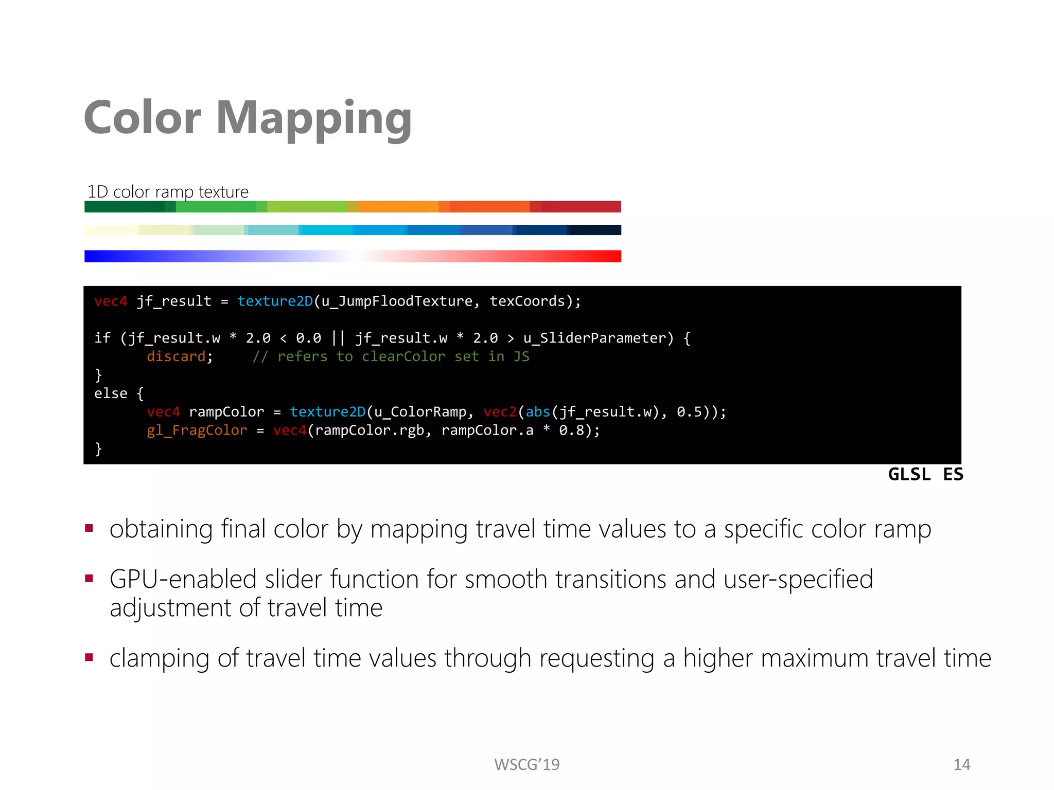 Color Mapping
▪ obtaining final color by mapping travel time values to a specific color ramp
▪ GPU-enabled slider function for smooth transitions and user-specified
adjustment of travel time
▪ clamping of travel time values through requesting a higher maximum travel time
14
1D color ramp texture
vec4 jf_result = texture2D(u_JumpFloodTexture, texCoords);
if (jf_result.w * 2.0 < 0.0 || jf_result.w * 2.0 > u_SliderParameter) {
discard; // refers to clearColor set in JS
}
else {
vec4 rampColor = texture2D(u_ColorRamp, vec2(abs(jf_result.w), 0.5));
gl_FragColor = vec4(rampColor.rgb, rampColor.a * 0.8);
}
GLSL ES
WSCG’19
 