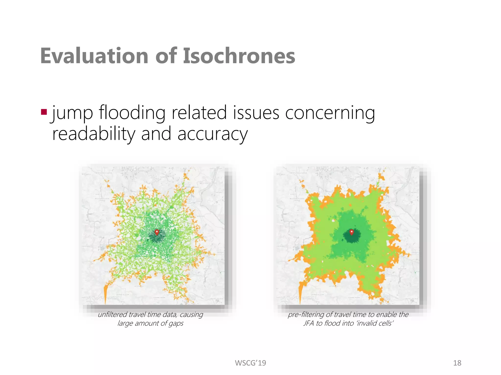 Evaluation of Isochrones
▪ jump flooding related issues concerning
readability and accuracy
18
unfiltered travel time data, causing
large amount of gaps
pre-filtering of travel time to enable the
JFA to flood into ‘invalid cells’
WSCG’19
 