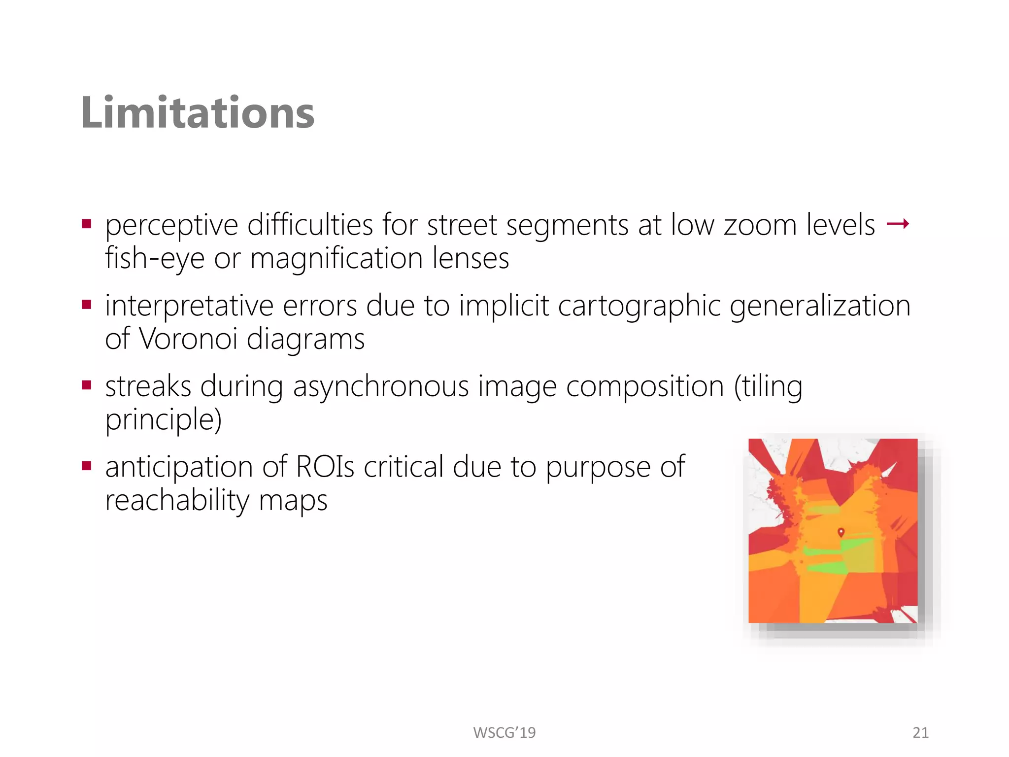 Limitations
▪ perceptive difficulties for street segments at low zoom levels 
fish-eye or magnification lenses
▪ interpretative errors due to implicit cartographic generalization
of Voronoi diagrams
▪ streaks during asynchronous image composition (tiling
principle)
▪ anticipation of ROIs critical due to purpose of
reachability maps
21
WSCG’19
 