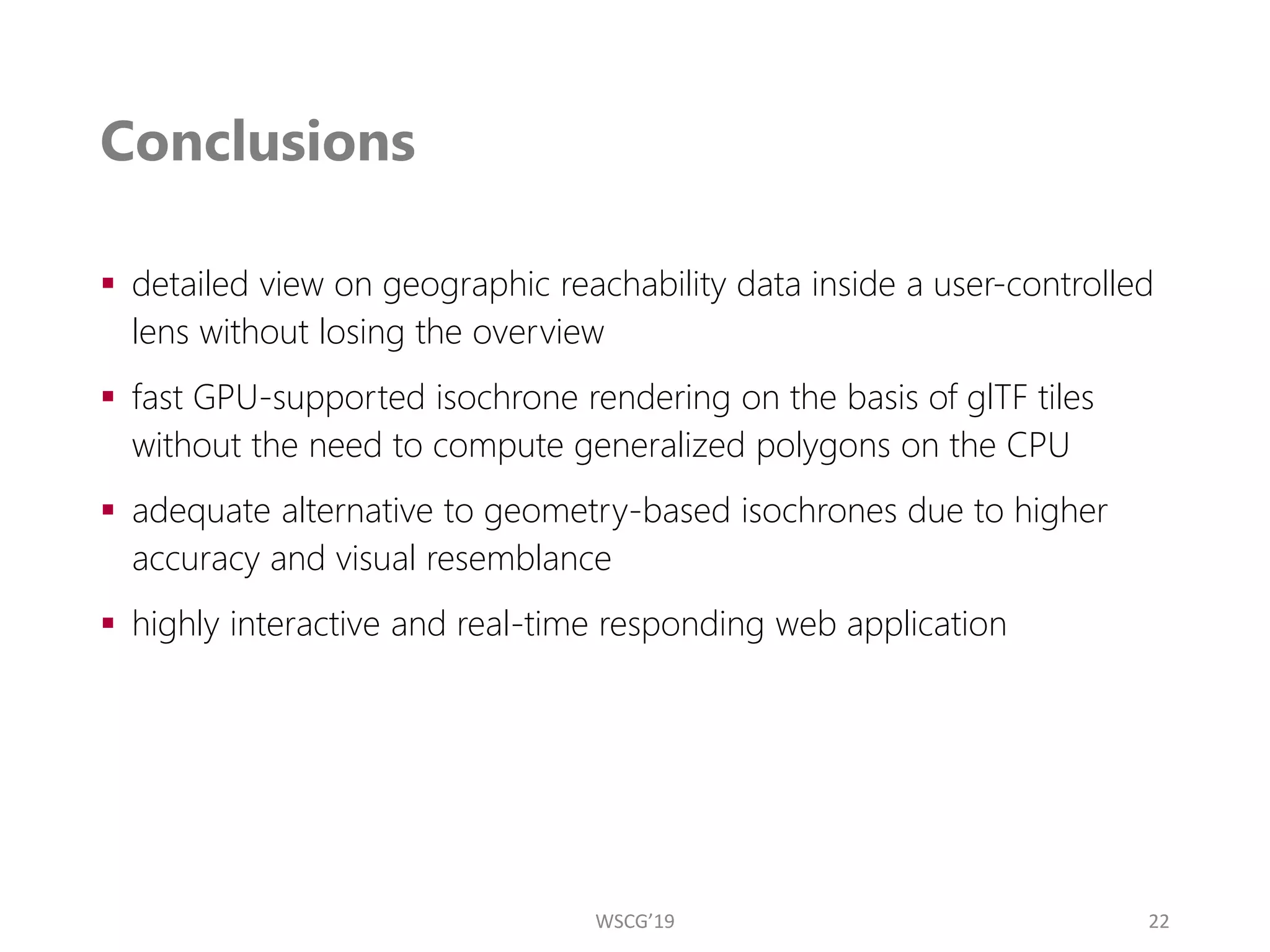 Conclusions
▪ detailed view on geographic reachability data inside a user-controlled
lens without losing the overview
▪ fast GPU-supported isochrone rendering on the basis of glTF tiles
without the need to compute generalized polygons on the CPU
▪ adequate alternative to geometry-based isochrones due to higher
accuracy and visual resemblance
▪ highly interactive and real-time responding web application
22
WSCG’19
 