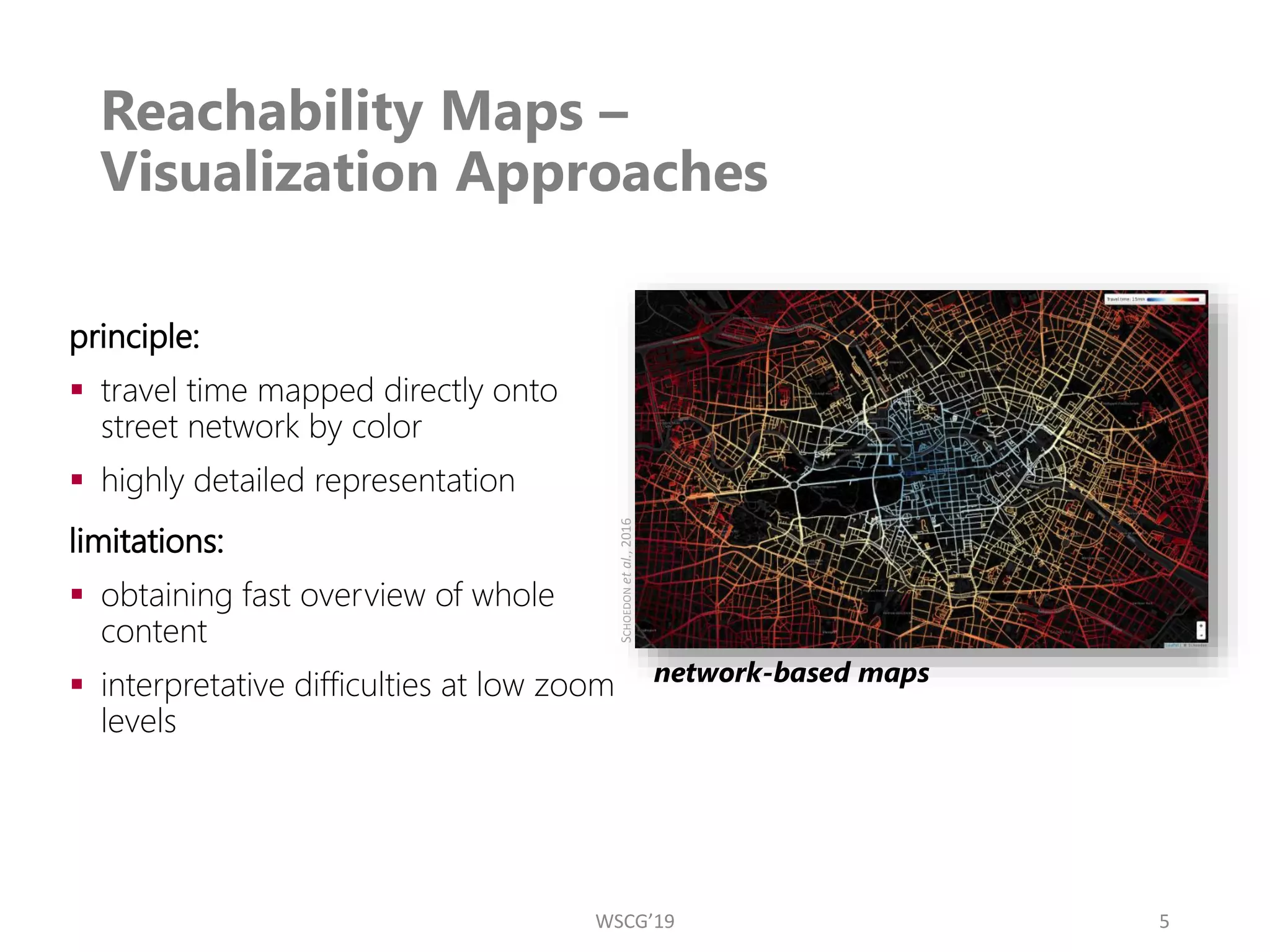 Reachability Maps –
Visualization Approaches
5
principle:
▪ travel time mapped directly onto
street network by color
▪ highly detailed representation
limitations:
▪ obtaining fast overview of whole
content
▪ interpretative difficulties at low zoom
levels
network-based maps
S
CHOEDON
et
al.,
2016
WSCG’19
 