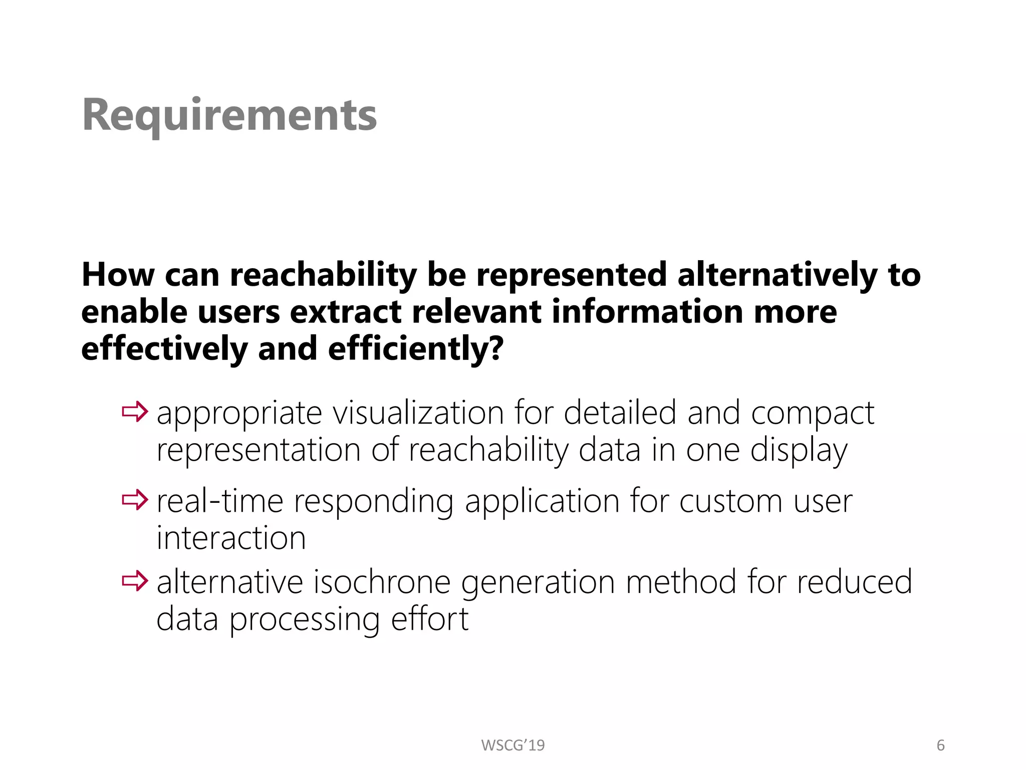 Requirements
How can reachability be represented alternatively to
enable users extract relevant information more
effectively and efficiently?
appropriate visualization for detailed and compact
representation of reachability data in one display
real-time responding application for custom user
interaction
alternative isochrone generation method for reduced
data processing effort
6
WSCG’19
 