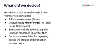 What did we decide?
We created a tool to easily create a new
microservice. It included:
● A Python web server (Sanic)
● Deploying any kind of model (PyTorch,
Keras, Scikit-Learn)
● Selectively include add-ons, e.g. our
in-house model zoo library for NLP
● Command-line utilities for deploying
across the staging and production
environments.
 