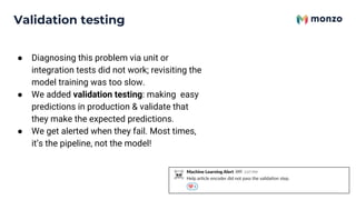 ● Diagnosing this problem via unit or
integration tests did not work; revisiting the
model training was too slow.
● We added validation testing: making easy
predictions in production & validate that
they make the expected predictions.
● We get alerted when they fail. Most times,
it’s the pipeline, not the model!
Validation testing
 