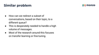 Similar problem
● How can we redirect a subset of
conversations, based on their topic, to a
different queue?
● This is desperately needed to handle a high
volume of messages.
● Most of the research around this focuses
on transfer learning or fine-tuning.
 