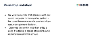 Reusable solution
● We wrote a service that interacts with our
saved response recommender system --
but uses the recommendations to make a
queue assignment decision.
● Deployed this within less than a day &
used it to tackle a period of high inbound
demand on customer service.
 