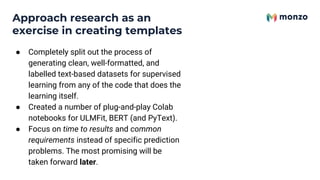 ● Completely split out the process of
generating clean, well-formatted, and
labelled text-based datasets for supervised
learning from any of the code that does the
learning itself.
● Created a number of plug-and-play Colab
notebooks for ULMFit, BERT (and PyText).
● Focus on time to results and common
requirements instead of specific prediction
problems. The most promising will be
taken forward later.
Approach research as an
exercise in creating templates
 