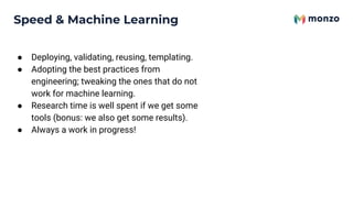 Speed & Machine Learning
● Deploying, validating, reusing, templating.
● Adopting the best practices from
engineering; tweaking the ones that do not
work for machine learning.
● Research time is well spent if we get some
tools (bonus: we also get some results).
● Always a work in progress!
 