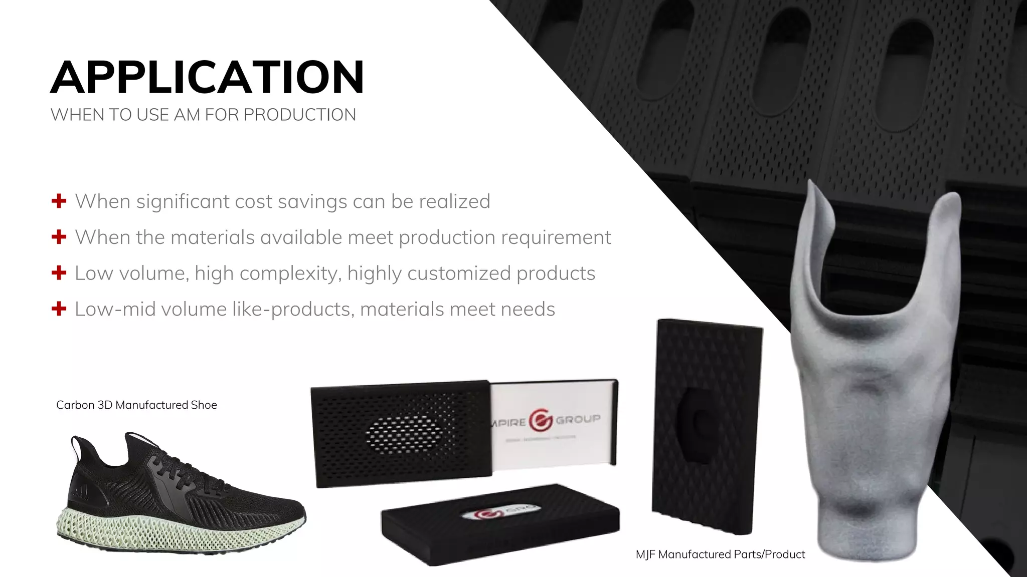APPLICATION
 When significant cost savings can be realized
 When the materials available meet production requirement
 Low volume, high complexity, highly customized products
 Low-mid volume like-products, materials meet needs
WHEN TO USE AM FOR PRODUCTION
Carbon 3D Manufactured Shoe
MJF Manufactured Parts/Product
 