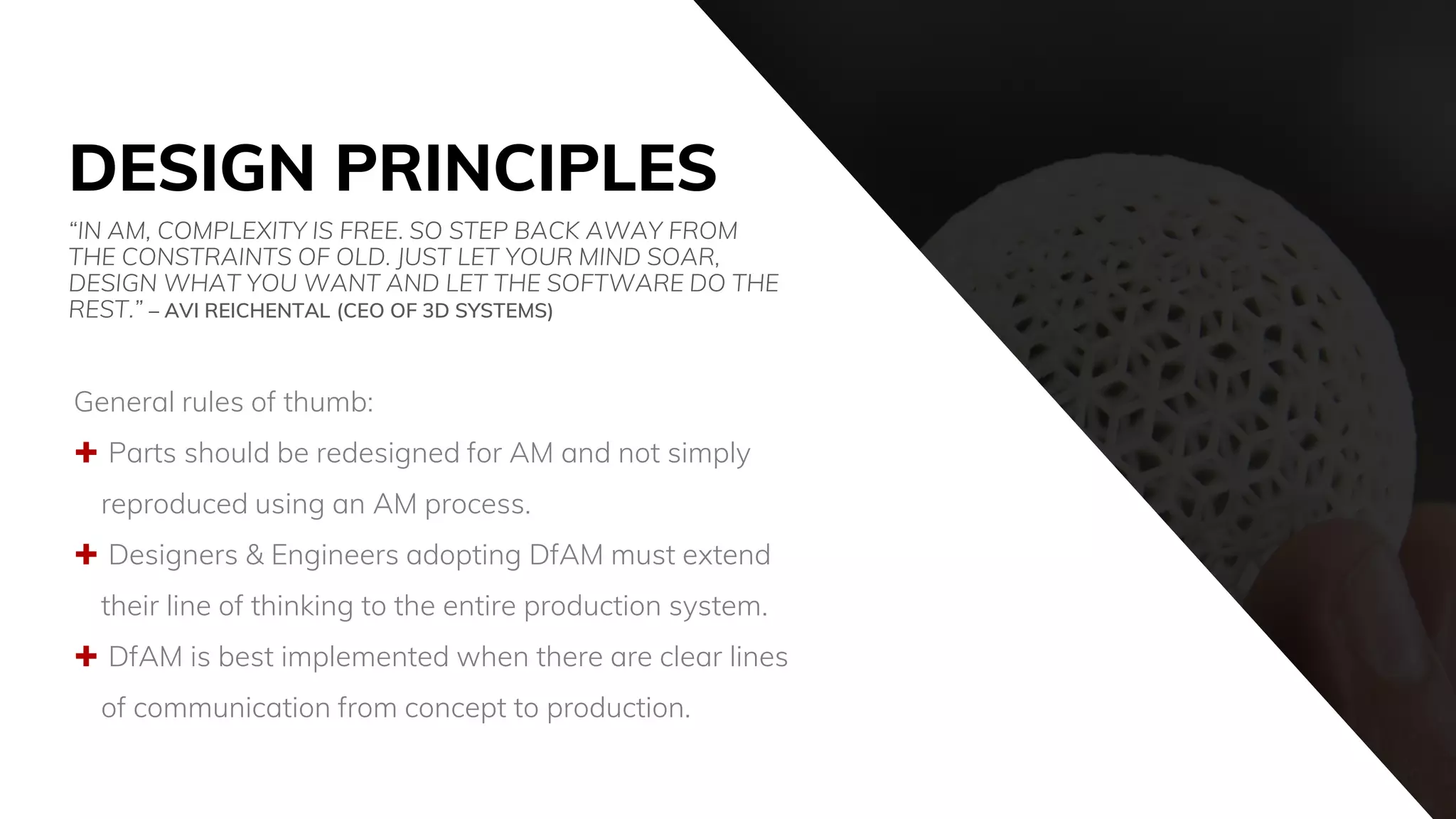 DESIGN PRINCIPLES
General rules of thumb:
 Parts should be redesigned for AM and not simply
reproduced using an AM process.
 Designers & Engineers adopting DfAM must extend
their line of thinking to the entire production system.
 DfAM is best implemented when there are clear lines
of communication from concept to production.
“IN AM, COMPLEXITY IS FREE. SO STEP BACK AWAY FROM
THE CONSTRAINTS OF OLD. JUST LET YOUR MIND SOAR,
DESIGN WHAT YOU WANT AND LET THE SOFTWARE DO THE
REST.” – AVI REICHENTAL (CEO OF 3D SYSTEMS)
 