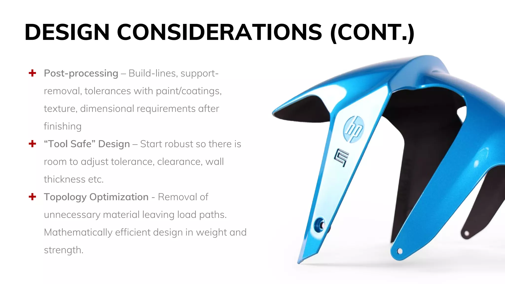 DESIGN CONSIDERATIONS (CONT.)
 Post-processing – Build-lines, support-
removal, tolerances with paint/coatings,
texture, dimensional requirements after
finishing
 “Tool Safe” Design – Start robust so there is
room to adjust tolerance, clearance, wall
thickness etc.
 Topology Optimization - Removal of
unnecessary material leaving load paths.
Mathematically efficient design in weight and
strength.
 