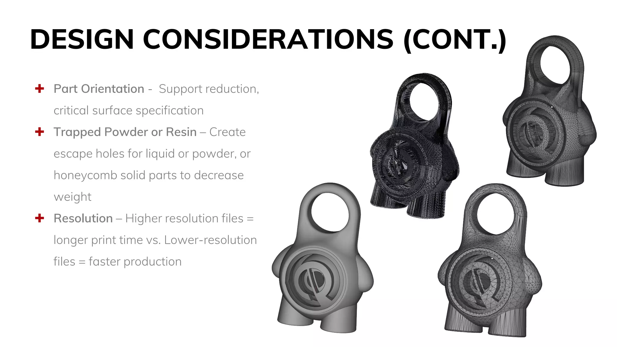 DESIGN CONSIDERATIONS (CONT.)
 Part Orientation - Support reduction,
critical surface specification
 Trapped Powder or Resin – Create
escape holes for liquid or powder, or
honeycomb solid parts to decrease
weight
 Resolution – Higher resolution files =
longer print time vs. Lower-resolution
files = faster production
 