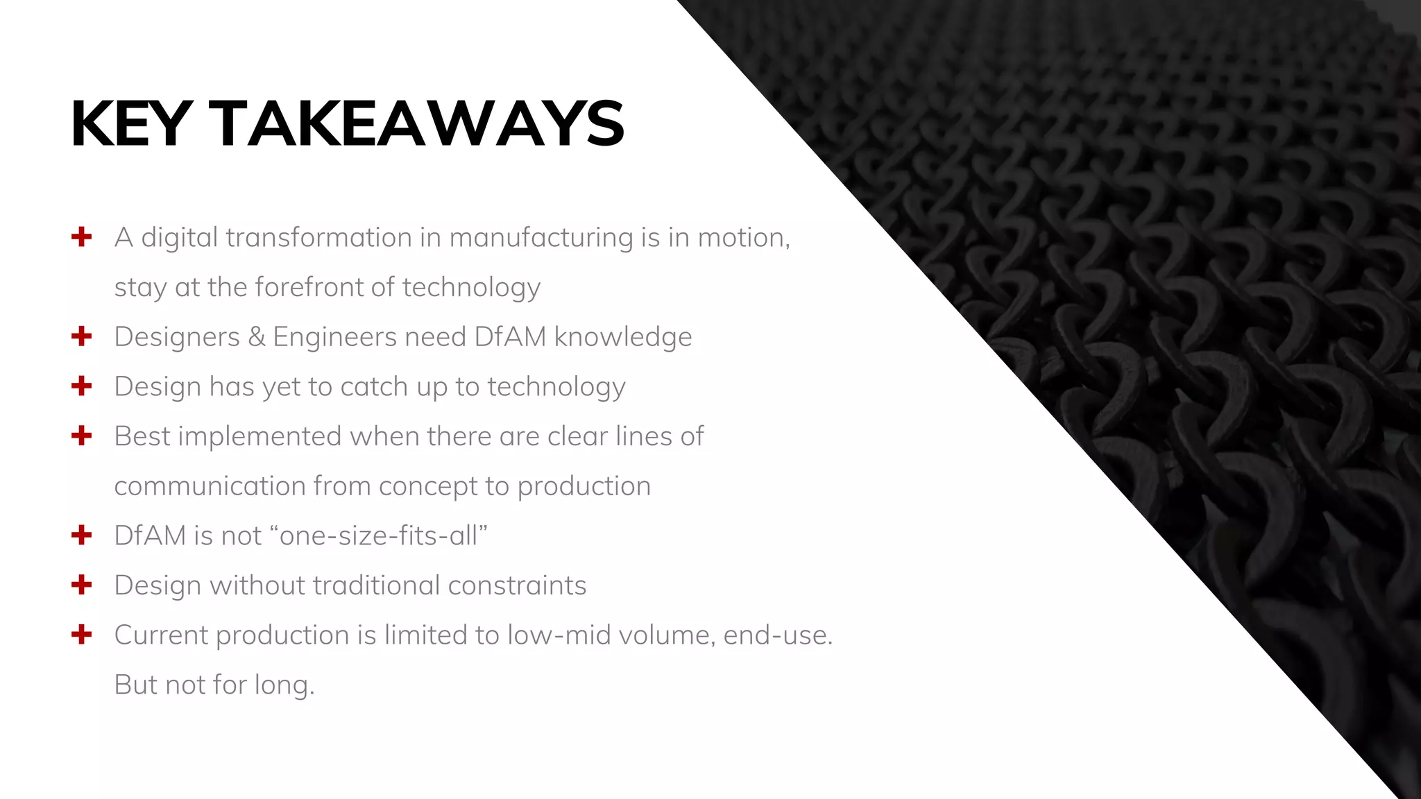 KEY TAKEAWAYS
 A digital transformation in manufacturing is in motion,
stay at the forefront of technology
 Designers & Engineers need DfAM knowledge
 Design has yet to catch up to technology
 Best implemented when there are clear lines of
communication from concept to production
 DfAM is not “one-size-fits-all”
 Design without traditional constraints
 Current production is limited to low-mid volume, end-use.
But not for long.
 