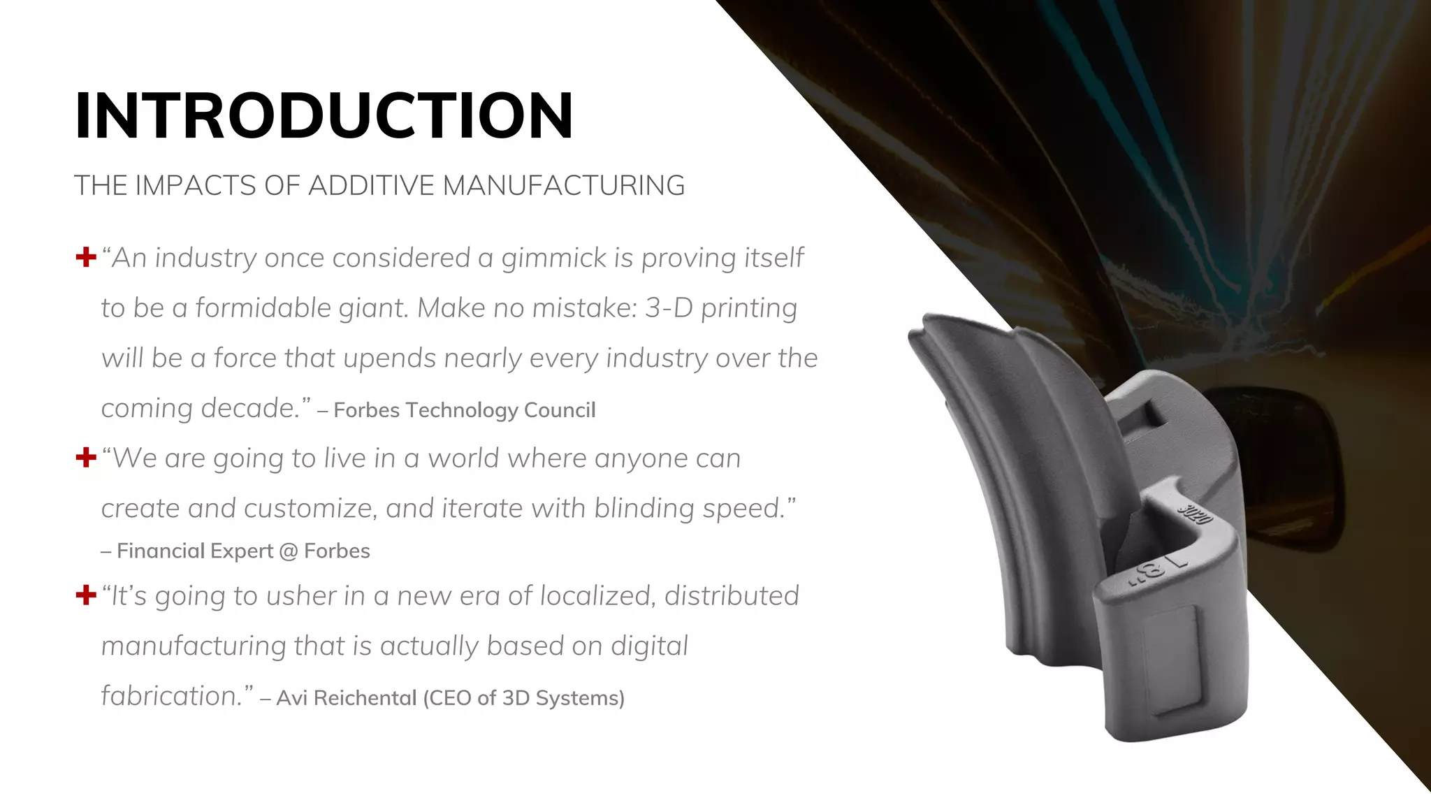 INTRODUCTION
“An industry once considered a gimmick is proving itself
to be a formidable giant. Make no mistake: 3-D printing
will be a force that upends nearly every industry over the
coming decade.” – Forbes Technology Council
“We are going to live in a world where anyone can
create and customize, and iterate with blinding speed.”
– Financial Expert @ Forbes
“It’s going to usher in a new era of localized, distributed
manufacturing that is actually based on digital
fabrication.” – Avi Reichental (CEO of 3D Systems)
THE IMPACTS OF ADDITIVE MANUFACTURING
 