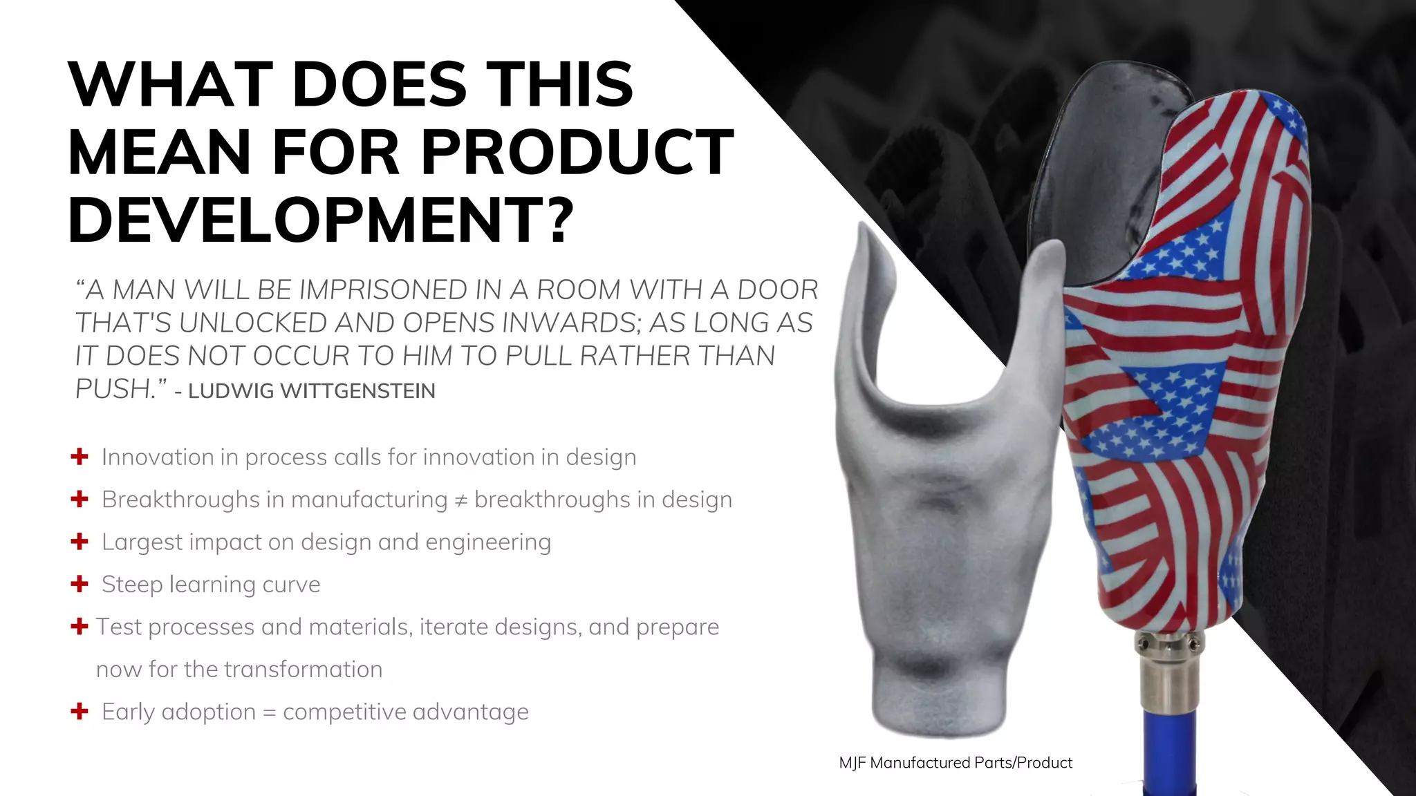 WHAT DOES THIS
MEAN FOR PRODUCT
DEVELOPMENT?
 Innovation in process calls for innovation in design
 Breakthroughs in manufacturing ≠ breakthroughs in design
 Largest impact on design and engineering
 Steep learning curve
 Test processes and materials, iterate designs, and prepare
now for the transformation
 Early adoption = competitive advantage
“A MAN WILL BE IMPRISONED IN A ROOM WITH A DOOR
THAT'S UNLOCKED AND OPENS INWARDS; AS LONG AS
IT DOES NOT OCCUR TO HIM TO PULL RATHER THAN
PUSH.” - LUDWIG WITTGENSTEIN
MJF Manufactured Parts/Product
 