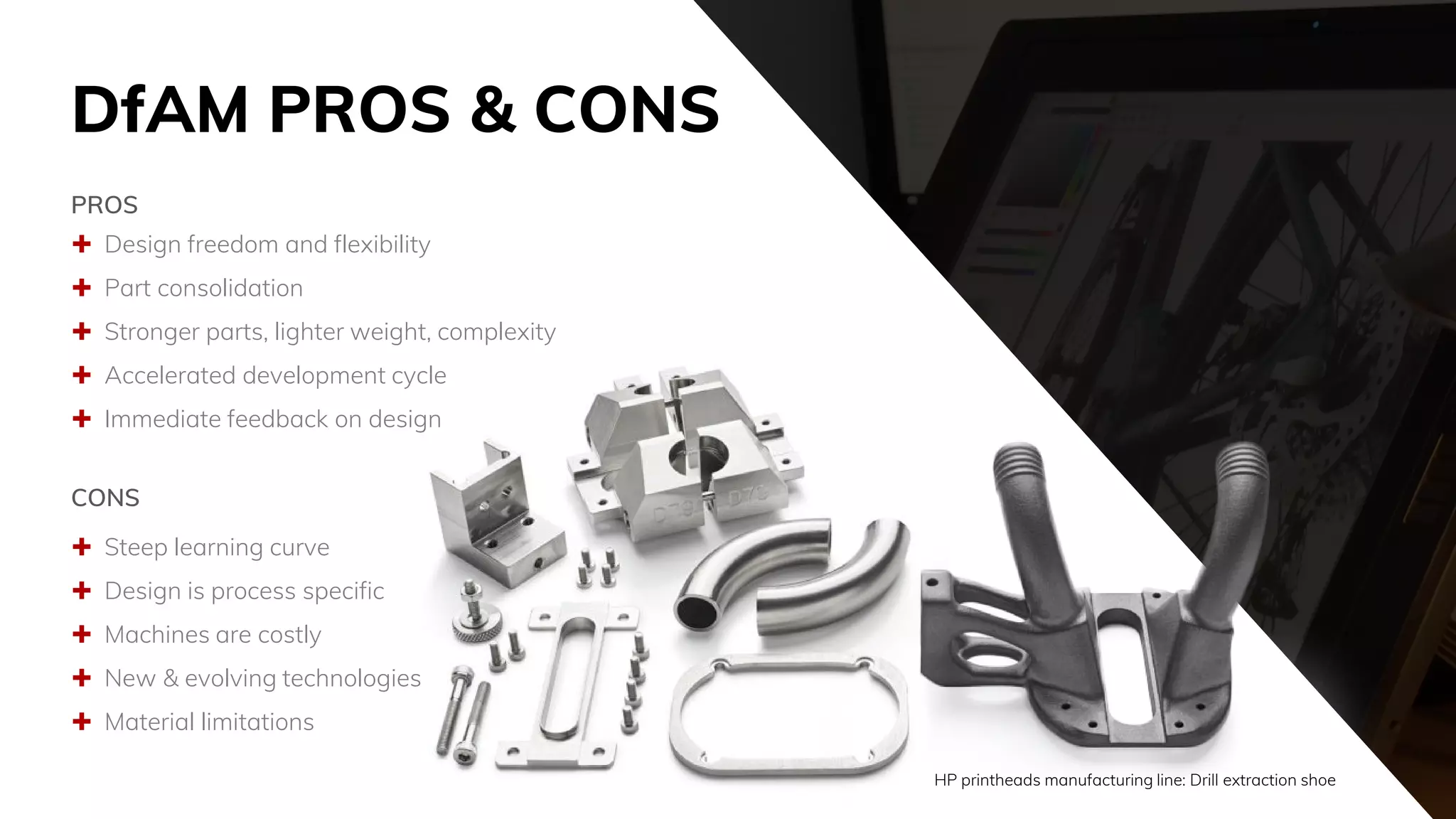 DfAM PROS & CONS
 Design freedom and flexibility
 Part consolidation
 Stronger parts, lighter weight, complexity
 Accelerated development cycle
 Immediate feedback on design
PROS
 Steep learning curve
 Design is process specific
 Machines are costly
 New & evolving technologies
 Material limitations
CONS
HP printheads manufacturing line: Drill extraction shoe
 