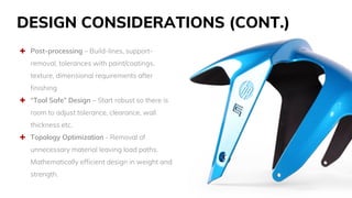 DESIGN CONSIDERATIONS (CONT.)
 Post-processing – Build-lines, support-
removal, tolerances with paint/coatings,
texture, dimensional requirements after
finishing
 “Tool Safe” Design – Start robust so there is
room to adjust tolerance, clearance, wall
thickness etc.
 Topology Optimization - Removal of
unnecessary material leaving load paths.
Mathematically efficient design in weight and
strength.
 