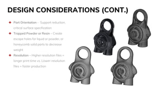 DESIGN CONSIDERATIONS (CONT.)
 Part Orientation - Support reduction,
critical surface specification
 Trapped Powder or Resin – Create
escape holes for liquid or powder, or
honeycomb solid parts to decrease
weight
 Resolution – Higher resolution files =
longer print time vs. Lower-resolution
files = faster production
 