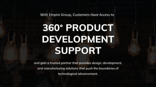 360° PRODUCT
DEVELOPMENT
SUPPORT
With Empire Group, Customers Have Access to
and gain a trusted partner that provides design, development,
and manufacturing solutions that push the boundaries of
technological advancement.
 