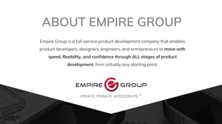 Empire Group is a full-service product development company that enables
product developers, designers, engineers, and entrepreneurs to move with
speed, flexibility, and confidence through ALL stages of product
development, from virtually any starting point.
ABOUT EMPIRE GROUP
CREATE. ITERATE. ACCELERATE.
TMt
 