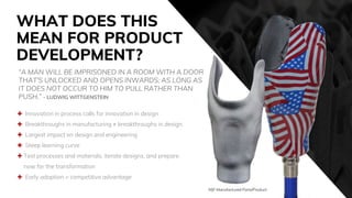 WHAT DOES THIS
MEAN FOR PRODUCT
DEVELOPMENT?
 Innovation in process calls for innovation in design
 Breakthroughs in manufacturing ≠ breakthroughs in design
 Largest impact on design and engineering
 Steep learning curve
 Test processes and materials, iterate designs, and prepare
now for the transformation
 Early adoption = competitive advantage
“A MAN WILL BE IMPRISONED IN A ROOM WITH A DOOR
THAT'S UNLOCKED AND OPENS INWARDS; AS LONG AS
IT DOES NOT OCCUR TO HIM TO PULL RATHER THAN
PUSH.” - LUDWIG WITTGENSTEIN
MJF Manufactured Parts/Product
 