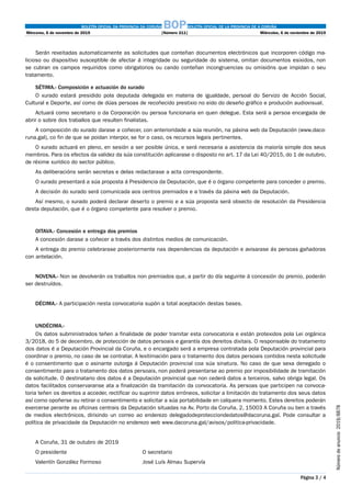 BOLETÍN OFICIAL DA PROVINCIA DA CORUÑA BOPBOLETÍN OFICIAL DE LA PROVINCIA DE A CORUÑA
Mércores, 6 de novembro de 2019	 [Número 211]	 Miércoles, 6 de noviembre de 2019
Página 3 / 4
Númerodeanuncio 2019/8878
Serán rexeitadas automaticamente as solicitudes que conteñan documentos electrónicos que incorporen código ma-
licioso ou dispositivo susceptible de afectar á integridade ou seguridade do sistema, omitan documentos esixidos, non
se cubran os campos requiridos como obrigatorios ou cando conteñan incongruencias ou omisións que impidan o seu
tratamento.
SÉTIMA.- Composición e actuación do xurado
O xurado estará presidido pola deputada delegada en materia de igualdade, persoal do Servizo de Acción Social,
Cultural e Deporte, así como de dúas persoas de recoñecido prestixio no eido do deseño gráfico e produción audiovisual.
Actuará como secretario o da Corporación ou persoa funcionaria en quen delegue. Esta será a persoa encargada de
abrir o sobre dos traballos que resulten finalistas.
A composición do xurado darase a coñecer, con anterioridade a súa reunión, na páxina web da Deputación (www.daco-
runa.gal), co fin de que se poidan interpor, se for o caso, os recursos legais pertinentes.
O xurado actuará en pleno, en sesión a ser posible única, e será necesaria a asistencia da maioría simple dos seus
membros. Para os efectos da validez da súa constitución aplicarase o disposto no art. 17 da Lei 40/2015, do 1 de outubro,
de réxime xurídico do sector público.
As deliberacións serán secretas e delas redactarase a acta correspondente.
O xurado presentará a súa proposta á Presidencia da Deputación, que é o órgano competente para conceder o premio.
A decisión do xurado será comunicada aos centros premiados e a través da páxina web da Deputación.
Así mesmo, o xurado poderá declarar deserto o premio e a súa proposta será obxecto de resolución da Presidencia
desta deputación, que é o órgano competente para resolver o premio.
OITAVA.- Concesión e entrega dos premios
A concesión darase a coñecer a través dos distintos medios de comunicación.
A entrega do premio celebrarase posteriormente nas dependencias da deputación e avisarase ás persoas gañadoras
con antelación.
NOVENA.- Non se devolverán os traballos non premiados que, a partir do día seguinte á concesión do premio, poderán
ser destruídos.
DÉCIMA.- A participación nesta convocatoria supón a total aceptación destas bases.
UNDÉCIMA.-
Os datos subministrados teñen a finalidade de poder tramitar esta convocatoria e están protexidos pola Lei orgánica
3/2018, do 5 de decembro, de protección de datos persoais e garantía dos dereitos dixitais. O responsable do tratamento
dos datos é a Deputación Provincial da Coruña, e o encargado será a empresa contratada pola Deputación provincial para
coordinar o premio, no caso de se contratar. A lexitimación para o tratamento dos datos persoais contidos nesta solicitude
é o consentimento que o asinante outorga á Deputación provincial coa súa sinatura. No caso de que sexa denegado o
consentimento para o tratamento dos datos persoais, non poderá presentarse ao premio por imposibilidade de tramitación
da solicitude. O destinatario dos datos é a Deputación provincial que non cederá datos a terceiros, salvo obriga legal. Os
datos facilitados conservaranse ata a finalización da tramitación da convocatoria. As persoas que participen na convoca-
toria teñen os dereitos a acceder, rectificar ou suprimir datos erróneos, solicitar a limitación do tratamento dos seus datos
así como opoñerse ou retirar o consentimento e solicitar a súa portabilidade en calquera momento. Estes dereitos poderán
exercerse perante as oficinas centrais da Deputación situadas na Av. Porto da Coruña, 2, 15003 A Coruña ou ben a través
de medios electrónicos, dirixindo un correo ao enderezo delegadodeprotecciondedatos@dacoruna.gal. Pode consultar a
política de privacidade da Deputación no enderezo web www.dacoruna.gal/avisos/politica-privacidade.
A Coruña, 31 de outubro de 2019
O presidente												O secretario
Valentín González Formoso							José Luís Almau Supervía
 
