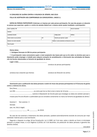 BOLETÍN OFICIAL DA PROVINCIA DA CORUÑA BOPBOLETÍN OFICIAL DE LA PROVINCIA DE A CORUÑA
Mércores, 6 de novembro de 2019	 [Número 211]	 Miércoles, 6 de noviembre de 2019
Página 4 / 4
Númerodeanuncio 2019/8878
VI CONCURSO DE GUIÓNS CONTRA A VIOLENCIA DE XÉNERO, ANO 2019
FOLLA DE ACEPTACIÓN DOS COMPROMISOS DA CONVOCATORIA ( ANEXO 1)
DATOS DA PERSOA PARTICIPANTE (Cubrirase un impreso por cada persoa participante. No caso dos grupos o/a docente
ou persoa que supervise o guión e o centro de estudos deberá ser o mesmo senón queda invalidada a participación)
Nome e apelidos/ NIF Data de nacemento
Enderezo
Localidade/Concello Código postal Teléfono
Centro escolar ao que pertence: CIF: Docente que supervisa o guión:
Director/a do centro educativo Telefono e correo electrónico da Dirección do centro
Título do guión:
Outros datos:
	Achégase fotocopia do DNI da persoa participante.
	A participación nesta convocatoria supón a total aceptación das bases polo que se lle ceden os dereitos para que a
deputación poida empregar o traballo para calquera campaña de sensibilización e información das actividades da Deputa-
ción da Coruña relacionadas co fomento da igualdade de xénero.
Lugar e data_____________________________________
																				 (sinatura da persoa participante)
(sinatura do/a docente que titorice)							 (sinatura da Dirección do centro)
_______________________________________________________________________________________________________
Autorización para a publicación dos datos persoais e cesión de imaxe das persoas participantes no VI Concurso de guións
contra a violencia de xénero.
Don/Dona.............................................................................................................................................................
con DNI ........................................ou como pai/nai ou titor/a do/a menor de 14 anos ..............................................
................................................ autorizo á Deputación da Coruña para que empregue os datos de carácter persoal e
imaxes para fins de difusión e publicidade que se considere conveniente no marco do fomento da igualdade de xénero.”
Autorizo			 Non autorizo	 
Asinado
(pai, nai, titor/a legal)
________________ ,_____ de __________ de 2019.
No caso de non autorizar o tratamento dos datos persoais, quedará automaticamente excluído do concurso por impo-
sibilidade material para a súa tramitación.
Segundo o disposto no artigo 18 da Constitución, Lei 1/1982, do 5 de maio, sobre o dereito ao honor, á intimidade
persoal e á propia imaxe, e a Lei Orgánica 3/2018, do 5 de decembro, de protección de datos persoais e garantía dos
dereitos dixitais.
2019/8878
 