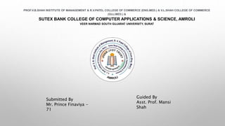 PROF.V.B.SHAH INSTITUTE OF MANAGEMENT & R.V.PATEL COLLEGE OF COMMERCE (ENG.MED.) & V.L.SHAH COLLEGE OF COMMERCE
(GUJ.MED.) &
SUTEX BANK COLLEGE OF COMPUTER APPLICATIONS & SCIENCE, AMROLI
VEER NARMAD SOUTH GUJARAT UNIVERSITY, SURAT
Submitted By
Mr. Prince Finaviya -
71
Guided By
Asst. Prof. Mansi
Shah
 