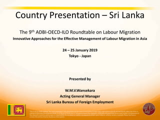 Country Presentation – Sri Lanka
The 9th ADBI-OECD-ILO Roundtable on Labour Migration
Innovative Approaches for the Effective Management of Labour Migration in Asia
24 – 25 January 2019
Tokyo - Japan
Presented by
W.M.V.Wansekara
Acting General Manager
Sri Lanka Bureau of Foreign Employment
 