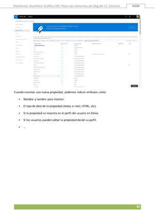 Plataformas SharePoint & Office 365: Posts más relevantes del blog del J.C. González JCGM
56
Cuando creamos una nueva propiedad, podemos indicar atributos como:
 Nombre y nombre para mostrar.
 El tipo de dato de la propiedad (texto, e-mail, HTML, etc).
 Si la propiedad se muestra en el perfil del usuario en Delve.
 Si los usuarios pueden editar la propiedad desde su perfil.
 …
 
