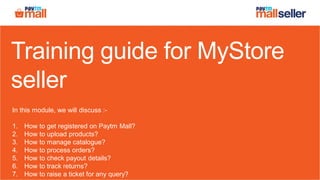 Training guide for MyStore
seller
In this module, we will discuss :-
1. How to get registered on Paytm Mall?
2. How to upload products?
3. How to manage catalogue?
4. How to process orders?
5. How to check payout details?
6. How to track returns?
7. How to raise a ticket for any query?
 