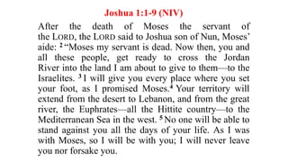 Joshua 1:1-9 (NIV)
After the death of Moses the servant of
the LORD, the LORD said to Joshua son of Nun, Moses’
aide: 2 “Moses my servant is dead. Now then, you and
all these people, get ready to cross the Jordan
River into the land I am about to give to them—to the
Israelites. 3 I will give you every place where you set
your foot, as I promised Moses.4 Your territory will
extend from the desert to Lebanon, and from the great
river, the Euphrates—all the Hittite country—to the
Mediterranean Sea in the west. 5 No one will be able to
stand against you all the days of your life. As I was
with Moses, so I will be with you; I will never leave
you nor forsake you.
 