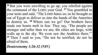 26 But you were unwilling to go up; you rebelled against
the command of the LORD your God. 27 You grumbled in
your tents and said, “The LORD hates us; so he brought us
out of Egypt to deliver us into the hands of the Amorites
to destroy us. 28 Where can we go? Our brothers have
made our hearts melt in fear. They say, ‘The people are
stronger and taller than we are; the cities are large, with
walls up to the sky. We even saw the Anakites there.’”
29 Then I said to you, “Do not be terrified; do not be
afraid of them.
Deuteronomy 1:26-32 (NIV)
 