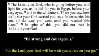 30 The LORD your God, who is going before you, will
fight for you, as he did for you in Egypt, before your
very eyes, 31 and in the wilderness. There you saw how
the LORD your God carried you, as a father carries his
son, all the way you went until you reached this
place.” 32 In spite of this, you did not trust in
the LORD your God,
“Be strong and courageous.”
“For the Lord your God will be with you wherever you go.”
 