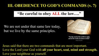 “Be careful to obey ALL the law….”
III. OBEDIENCE TO GOD’S COMMANDS (v. 7)
We are not under that same law today,
but we live by the same principles.
Jesus said that there are two commands that are most important.
Love the Lord your God with all your heart, soul, mind and strength.
Love your neighbour as yourself.
 