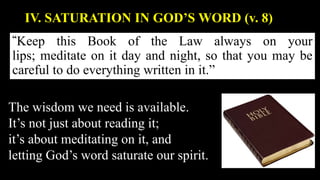 “Keep this Book of the Law always on your
lips; meditate on it day and night, so that you may be
careful to do everything written in it.”
IV. SATURATION IN GOD’S WORD (v. 8)
The wisdom we need is available.
It’s not just about reading it;
it’s about meditating on it, and
letting God’s word saturate our spirit.
 