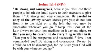 Joshua 1:1-9 (NIV)
6 Be strong and courageous, because you will lead these
people to inherit the land I swore to their ancestors to give
them. 7 “Be strong and very courageous. Be careful to
obey all the law my servant Moses gave you; do not turn
from it to the right or to the left, that you may be
successful wherever you go. 8 Keep this Book of the
Law always on your lips; meditate on it day and night, so
that you may be careful to do everything written in it.
Then you will be prosperous and successful. 9 Have I not
commanded you? Be strong and courageous. Do not be
afraid; do not be discouraged, for the LORD your God will
be with you wherever you go.”
 