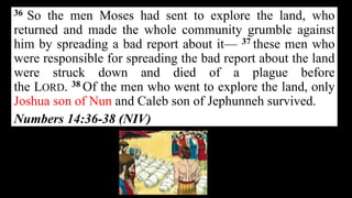 36 So the men Moses had sent to explore the land, who
returned and made the whole community grumble against
him by spreading a bad report about it— 37 these men who
were responsible for spreading the bad report about the land
were struck down and died of a plague before
the LORD. 38 Of the men who went to explore the land, only
Joshua son of Nun and Caleb son of Jephunneh survived.
Numbers 14:36-38 (NIV)
 