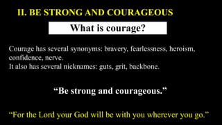 What is courage?
II. BE STRONG AND COURAGEOUS
Courage has several synonyms: bravery, fearlessness, heroism,
confidence, nerve.
It also has several nicknames: guts, grit, backbone.
“Be strong and courageous.”
“For the Lord your God will be with you wherever you go.”
 
