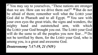 17 You may say to yourselves, “These nations are stronger
than we are. How can we drive them out?” 18 But do not
be afraid of them; remember well what the LORD your
God did to Pharaoh and to all Egypt. 19 You saw with
your own eyes the great trials, the signs and wonders, the
mighty hand and outstretched arm, with which
the LORD your God brought you out. The LORD your God
will do the same to all the peoples you now fear…21 Do
not be terrified by them, for the LORD your God, who is
among you, is a great and awesome God.
Deuteronomy 7:17-19, 21 (NIV)
 