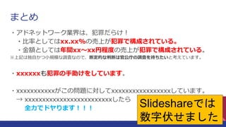 まとめ
・アドネットワーク業界は、犯罪だらけ！
・比率としてはxx.xx%の売上が犯罪で構成されている。
・金額としては年間xx～xx円程度の売上が犯罪で構成されている。
※上記は独自かつ小規模な調査なので、断定的な判断は官公庁の調査を待ちたいと考えています。
・xxxxxxも犯罪の手助けをしています。
・xxxxxxxxxxxがこの問題に対してxxxxxxxxxxxxxxxxxしています。
→ xxxxxxxxxxxxxxxxxxxxxxxxxしたら
全力でドヤります！！！
20
Slideshareでは
数字伏せました
 