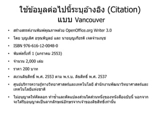 ใช ้ข ้อมูลต่อไปนี้ระบุอ ้างอิง (Citation)
แบบ Vancouver
• สร ้างสรรค์งานพิมพ์คุณภาพด ้วย OpenOffice.org Writer 3.0
• โดย บุญเลิศ อรุณพิบูลย์ และ นายบุญเกียรติ เจตจานงนุช
• ISBN 976-616-12-0048-0
• พิมพ์ครั้งที่ 1 (มกราคม 2553)
• จานวน 2,000 เล่ม
• ราคา 200 บาท
• สงวนลิขสิทธิ์ พ.ศ. 2553 ตาม พ.ร.บ. ลิขสิทธิ์ พ.ศ. 2537
• ศูนย์บริการความรู้ทางวิทยาศาสตร์และเทคโนโลยี สานักงานพัฒนาวิทยาศาสตร์และ
เทคโนโลยีแห่งชาติ
• ไม่อนุญาตให ้คัดลอก ทาซ้าและดัดแปลงส่วนใดส่วนหนึ่งของหนังสือฉบับนี้ นอกจาก
จะได ้รับอนุญาตเป็นลากลักษณ์อักษรจากเจ ้าของลิขสิทธิ์เท่านั้น
 