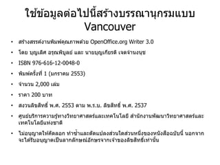ใช ้ข ้อมูลต่อไปนี้สร ้างบรรณานุกรมแบบ
Vancouver
• สร ้างสรรค์งานพิมพ์คุณภาพด ้วย OpenOffice.org Writer 3.0
• โดย บุญเลิศ อรุณพิบูลย์ และ นายบุญเกียรติ เจตจานงนุช
• ISBN 976-616-12-0048-0
• พิมพ์ครั้งที่ 1 (มกราคม 2553)
• จานวน 2,000 เล่ม
• ราคา 200 บาท
• สงวนลิขสิทธิ์ พ.ศ. 2553 ตาม พ.ร.บ. ลิขสิทธิ์ พ.ศ. 2537
• ศูนย์บริการความรู้ทางวิทยาศาสตร์และเทคโนโลยี สานักงานพัฒนาวิทยาศาสตร์และ
เทคโนโลยีแห่งชาติ
• ไม่อนุญาตให ้คัดลอก ทาซ้าและดัดแปลงส่วนใดส่วนหนึ่งของหนังสือฉบับนี้ นอกจาก
จะได ้รับอนุญาตเป็นลากลักษณ์อักษรจากเจ ้าของลิขสิทธิ์เท่านั้น
 